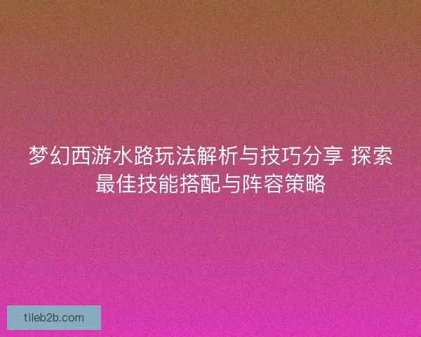 梦幻西游水路玩法解析与技巧分享 探索最佳技能搭配与阵容策略