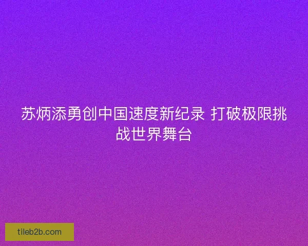 苏炳添勇创中国速度新纪录 打破极限挑战世界舞台 苏炳添勇创中国速度新纪录 打破极限挑战世界舞台