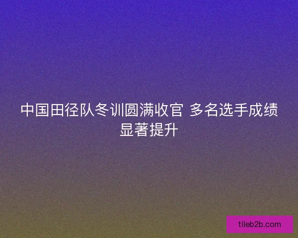 中国田径队冬训圆满收官 多名选手成绩显著提升