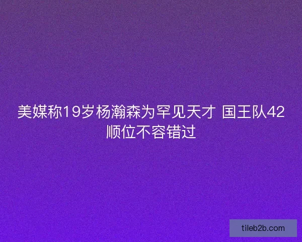 美媒称19岁杨瀚森为罕见天才 国王队42顺位不容错过