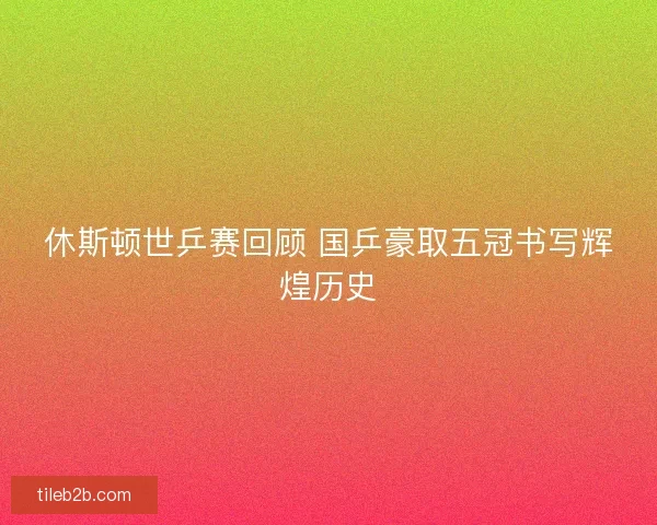 休斯顿世乒赛回顾 国乒豪取五冠书写辉煌历史