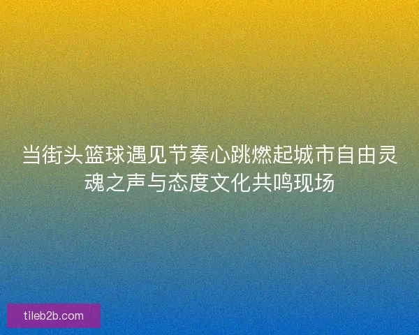 当街头篮球遇见节奏心跳燃起城市自由灵魂之声与态度文化共鸣现场