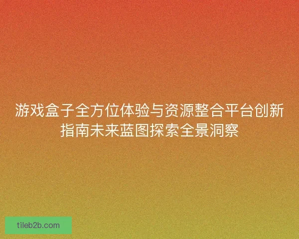 游戏盒子全方位体验与资源整合平台创新指南未来蓝图探索全景洞察