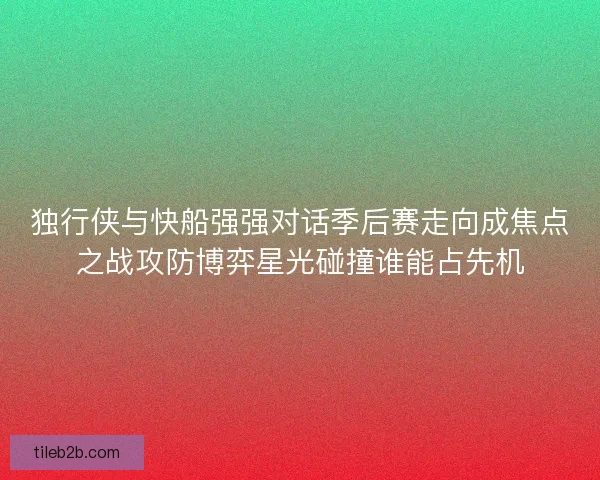 独行侠与快船强强对话季后赛走向成焦点之战攻防博弈星光碰撞谁能占先机 独行侠与快船强强对话季后赛走向成焦点之战攻防博弈星光碰撞谁能占先机