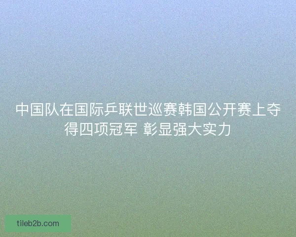 中国队在国际乒联世巡赛韩国公开赛上夺得四项冠军 彰显强大实力 中国队在国际乒联世巡赛韩国公开赛上夺得四项冠军 彰显强大实力
