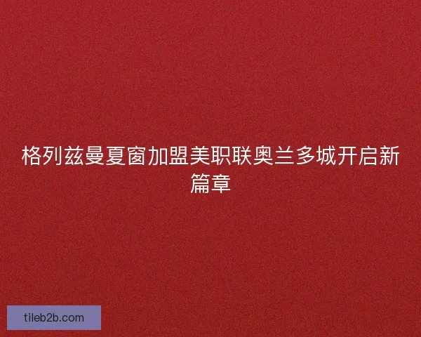格列兹曼夏窗加盟美职联奥兰多城开启新篇章 格列兹曼夏窗加盟美职联奥兰多城开启新篇章