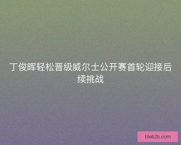 丁俊晖轻松晋级威尔士公开赛首轮迎接后续挑战 丁俊晖轻松晋级威尔士公开赛首轮迎接后续挑战