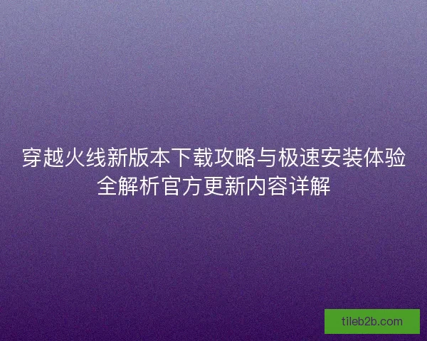穿越火线新版本下载攻略与极速安装体验全解析官方更新内容详解